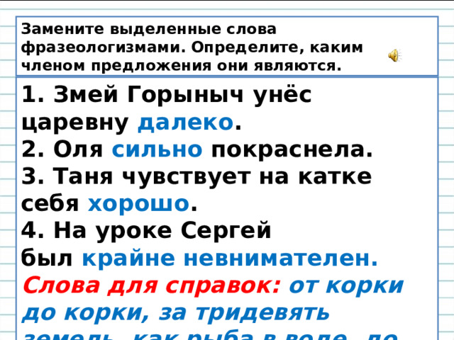 Замените выделенные слова фразеологизмами. Определите, каким членом предложения они являются. 1. Змей Горыныч унёс царевну  далеко . 2. Оля  сильно  покраснела. 3. Таня чувствует на катке себя  хорошо . 4. На уроке Сергей был  крайне невнимателен. Слова для справок:   от корки до корки, за тридевять земель, как рыба в воде, до корней волос, витать в облаках.