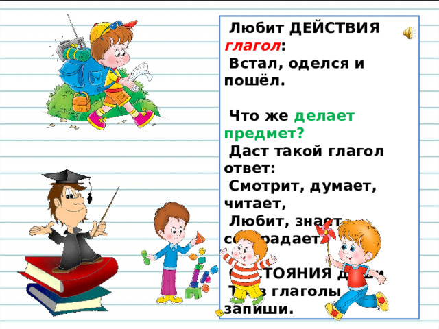 Любит ДЕЙСТВИЯ глагол :   Встал, оделся и пошёл.    Что же делает предмет?   Даст такой глагол ответ:   Смотрит, думает, читает,   Любит, знает, сострадает.    СОСТОЯНИЯ души   Ты в глаголы запиши.  