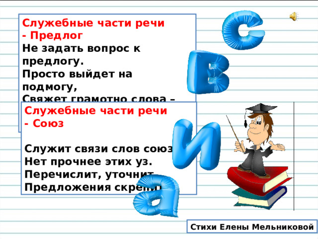 Служебные части речи - Предлог    Не задать вопрос к предлогу.   Просто выйдет на подмогу,   Свяжет грамотно слова –   Служба в дружбу такова.    Служебные части речи - Союз     Служит связи слов союз.   Нет прочнее этих уз.   Перечислит, уточнит,   Предложения скрепит. Стихи Елены Мельниковой