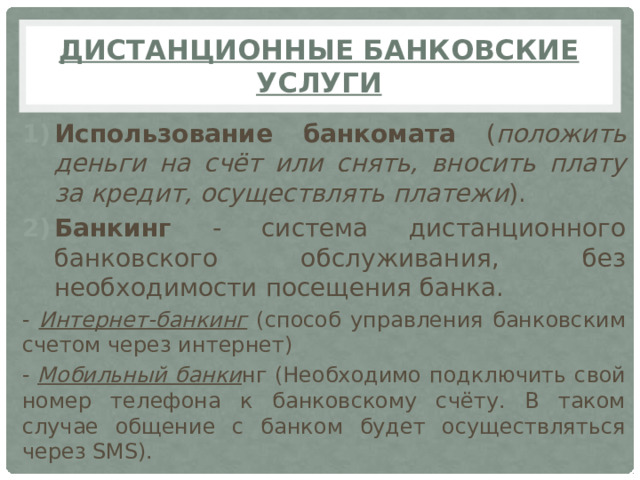 Дистанционные банковские услуги Использование банкомата ( положить деньги на счёт или снять, вносить плату за кредит, осуществлять платежи ). Банкинг - система дистанционного банковского обслуживания, без необходимости посещения банка. - Интернет-банкинг (способ управления банковским счетом через интернет) - Мобильный банки нг (Необходимо подключить свой номер телефона к банковскому счёту. В таком случае общение с банком будет осуществляться через SMS).