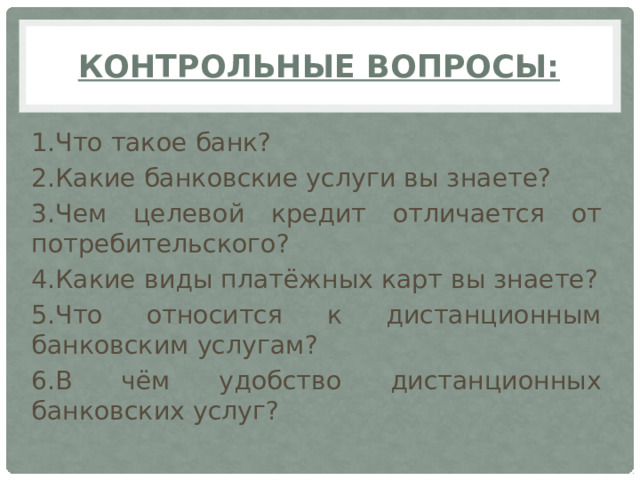 Контрольные вопросы: 1.Что такое банк? 2.Какие банковские услуги вы знаете? 3.Чем целевой кредит отличается от потребительского? 4.Какие виды платёжных карт вы знаете? 5.Что относится к дистанционным банковским услугам? 6.В чём удобство дистанционных банковских услуг?