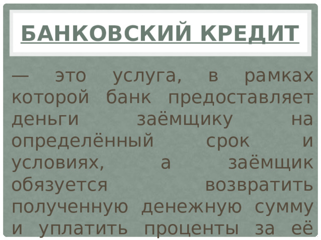 Банковский кредит — это услуга, в рамках которой банк предоставляет деньги заёмщику на определённый срок и условиях, а заёмщик обязуется возвратить полученную денежную сумму и уплатить проценты за её использование.
