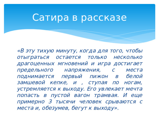 Сатира в рассказе «В эту тихую минуту, когда для того, чтобы отыграться остается только несколько драгоценных мгновений и игра достигает предельного напряжения, с места поднимается первый пижон в белой замшевой кепке, и , ступая по ногам, устремляется к выходу. Его увлекает мечта попасть в пустой вагон трамвая. И еще примерно 3 тысячи человек срываются с места и, обезумев, бегут к выходу».