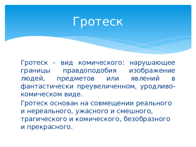 Гротеск Гротеск - вид комического: нарушающее границы правдоподобия изображение людей, предметов или явлений в фантастически преувеличенном, уродливо-комическом виде. Гротеск основан на совмещении реального и нереального, ужасного и смешного, трагического и комического, безобразного и прекрасного.