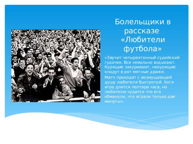 Болельщики в рассказе  «Любители футбола» «Звучит четырехтонный судейский гудочек. Все невольно вздыхают. Курящие закуривают, некурящие кладут в рот мятные драже. Матч проходит с возмущающей душу любителя быстротой. Хотя игра длится полтора часа, но любителю чудится что его обманули, что играли только две минуты».