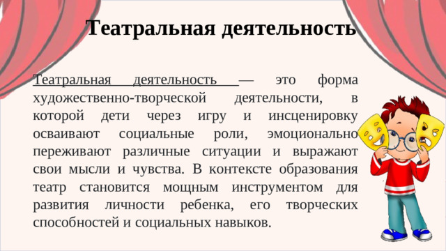 Театральная деятельность Театральная деятельность — это форма художественно-творческой деятельности, в которой дети через игру и инсценировку осваивают социальные роли, эмоционально переживают различные ситуации и выражают свои мысли и чувства. В контексте образования театр становится мощным инструментом для развития личности ребенка, его творческих способностей и социальных навыков.
