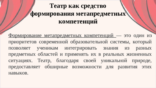 Театр как средство формирования метапредметных компетенций Формирование метапредметных компетенций — это один из приоритетов современной образовательной системы, который позволяет ученикам интегрировать знания из разных предметных областей и применять их в реальных жизненных ситуациях. Театр, благодаря своей уникальной природе, предоставляет обширные возможности для развития этих навыков.