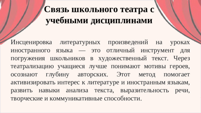 Связь школьного театра с учебными дисциплинами Инсценировка литературных произведений на уроках иностранного языка — это отличный инструмент для погружения школьников в художественный текст. Через театрализацию учащиеся лучше понимают мотивы героев, осознают глубину авторских. Этот метод помогает активизировать интерес к литературе и иностранным языкам, развить навыки анализа текста, выразительность речи, творческие и коммуникативные способности.