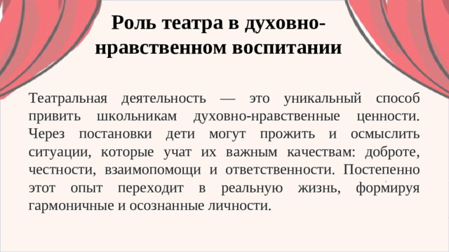 Роль театра в духовно-нравственном воспитании Театральная деятельность — это уникальный способ привить школьникам духовно-нравственные ценности. Через постановки дети могут прожить и осмыслить ситуации, которые учат их важным качествам: доброте, честности, взаимопомощи и ответственности. Постепенно этот опыт переходит в реальную жизнь, формируя гармоничные и осознанные личности.
