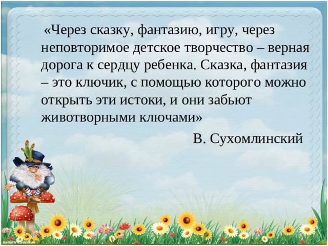 «Через сказку, фантазию, игру, через неповторимое детское творчество – верная дорога к сердцу ребенка. Сказка, фантазия – это ключик, с помощью которого можно открыть эти истоки, и они забьют животворными ключами»       В. Сухомлинский