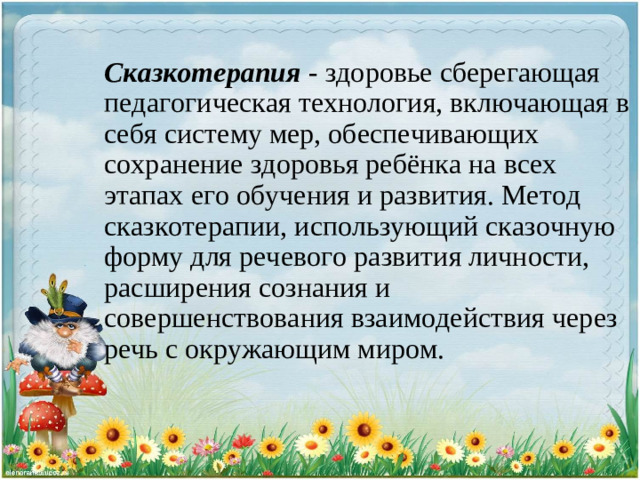 Сказкотерапия  - здоровье сберегающая педагогическая технология, включающая в себя систему мер, обеспечивающих сохранение здоровья ребёнка на всех этапах его обучения и развития. Метод сказкотерапии, использующий сказочную форму для речевого развития личности, расширения сознания и совершенствования взаимодействия через речь с окружающим миром.