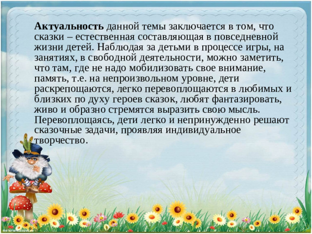 Актуальность данной темы заключается в том, что сказки – естественная составляющая в повседневной жизни детей. Наблюдая за детьми в процессе игры, на занятиях, в свободной деятельности, можно заметить, что там, где не надо мобилизовать свое внимание, память, т.е. на непроизвольном уровне, дети раскрепощаются, легко перевоплощаются в любимых и близких по духу героев сказок, любят фантазировать, живо и образно стремятся выразить свою мысль. Перевоплощаясь, дети легко и непринужденно решают сказочные задачи, проявляя индивидуальное творчество.