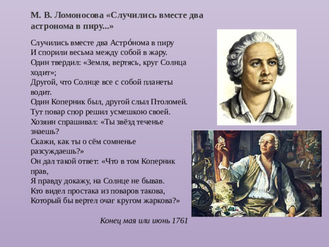 М. В. Ломоносова «Случились вместе два астронома в пиру...» Случились вместе два Астро́нома в пиру  И спорили весьма между собой в жару.  Один твердил: «Земля, вертясь, круг Солнца ходит»;  Другой, что Солнце все с собой планеты водит.  Один Коперник был, другой слыл Птоломей.  Тут повар спор решил усмешкою своей.  Хозяин спрашивал: «Ты звёзд теченье знаешь?  Скажи, как ты о сём сомненье разсуждаешь?»  Он дал такой ответ: «Что в том Коперник прав,  Я правду докажу, на Солнце не бывав.  Кто видел простака из поваров такова,  Который бы вертел очаг кругом жаркова?»  Конец мая или июнь 1761