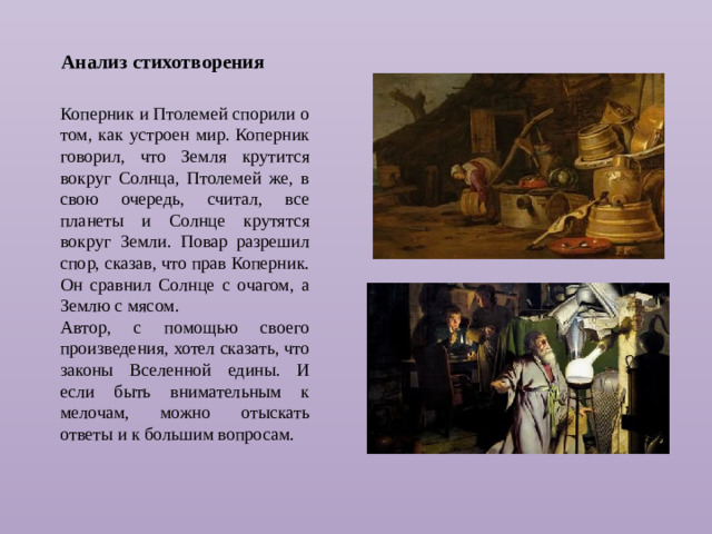 Анализ стихотворения Коперник и Птолемей спорили о том, как устроен мир. Коперник говорил, что Земля крутится вокруг Солнца, Птолемей же, в свою очередь, считал, все планеты и Солнце крутятся вокруг Земли. Повар разрешил спор, сказав, что прав Коперник. Он сравнил Солнце с очагом, а Землю с мясом. Автор, с помощью своего произведения, хотел сказать, что законы Вселенной едины. И если быть внимательным к мелочам, можно отыскать ответы и к большим вопросам.