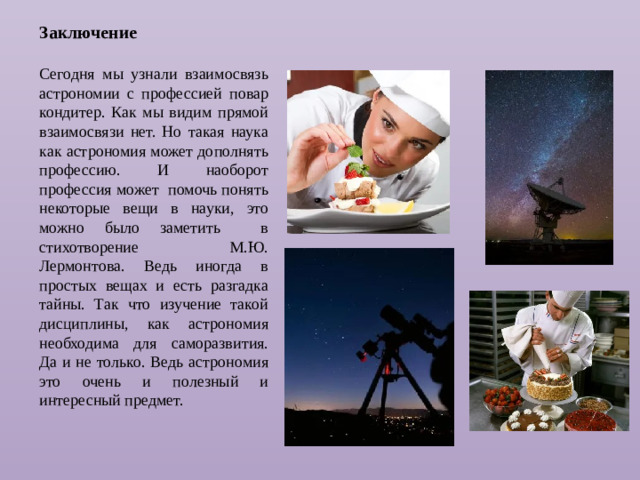 Заключение  Сегодня мы узнали взаимосвязь астрономии с профессией повар кондитер. Как мы видим прямой взаимосвязи нет. Но такая наука как астрономия может дополнять профессию. И наоборот профессия может помочь понять некоторые вещи в науки, это можно было заметить в стихотворение М.Ю. Лермонтова. Ведь иногда в простых вещах и есть разгадка тайны. Так что изучение такой дисциплины, как астрономия необходима для саморазвития. Да и не только. Ведь астрономия это очень и полезный и интересный предмет.