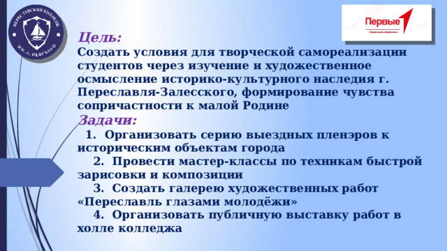 Цель: Создать условия для творческой самореализации студентов через изучение и художественное осмысление историко-культурного наследия г. Переславля-Залесского, формирование чувства сопричастности к малой Родине Задачи:  1. Организовать серию выездных пленэров к историческим объектам города  2. Провести мастер-классы по техникам быстрой зарисовки и композиции  3. Создать галерею художественных работ «Переславль глазами молодёжи»  4. Организовать публичную выставку работ в холле колледжа