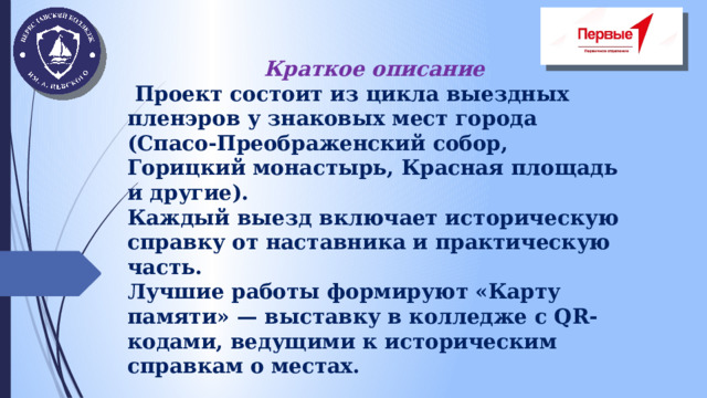 Краткое описание  Проект состоит из цикла выездных пленэров у знаковых мест города (Спасо-Преображенский собор, Горицкий монастырь, Красная площадь и другие). Каждый выезд включает историческую справку от наставника и практическую часть. Лучшие работы формируют «Карту памяти» — выставку в колледже с QR-кодами, ведущими к историческим справкам о местах.