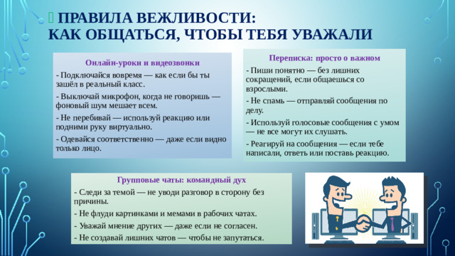 ‍ 🏫  Правила вежливости:  как общаться, чтобы тебя уважали   Переписка: просто о важном - Пиши понятно — без лишних сокращений, если общаешься со взрослыми. - Не спамь — отправляй сообщения по делу. - Используй голосовые сообщения с умом — не все могут их слушать. - Реагируй на сообщения — если тебе написали, ответь или поставь реакцию. Онлайн-уроки и видеозвонки - Подключайся вовремя — как если бы ты зашёл в реальный класс. - Выключай микрофон, когда не говоришь — фоновый шум мешает всем. - Не перебивай — используй реакцию или подними руку виртуально. - Одевайся соответственно — даже если видно только лицо. Групповые чаты: командный дух - Следи за темой — не уводи разговор в сторону без причины. - Не флуди картинками и мемами в рабочих чатах. - Уважай мнение других — даже если не согласен. - Не создавай лишних чатов — чтобы не запутаться.