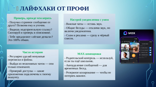 🚀  Лайфхаки от профи Проверь, прежде чем верить Настрой уведомления с умом - Получил странное сообщение от друга? Позвони ему и уточни. - Важные чаты — оставь звук. - Видишь подозрительную ссылку? Скопируй и проверь в поисковике. - Общие беседы — отключи звук, но включи уведомления. - Тебе предлагают «лёгкие деньги»? Это 100% обман. - Спам и реклама — сразу в чёрный список. MAX-помощники Чисти историю - Регулярно удаляй ненужные переписки и файлы. - Родительский контроль — используй, если ты ещё школьник. - Выйди из неактивных чатов — они только отвлекают. - Автоудаление сообщений — для временных бесед. - Проверяй доступы — какие приложения подключены к твоему аккаунту. - Резервное копирование — чтобы не потерять важное.
