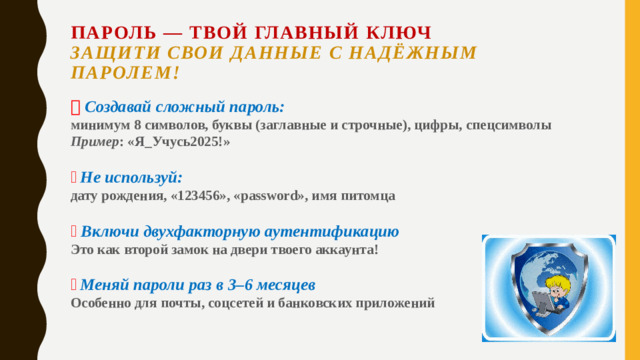 Пароль — твой главный ключ  Защити свои данные с надёжным паролем!   ✅  Создавай сложный пароль:  минимум 8 символов, буквы (заглавные и строчные), цифры, спецсимволы  Пример : «Я_Учусь2025!»     ❌  Не используй:  дату рождения, «123456», «password», имя питомца     🔐  Включи двухфакторную аутентификацию  Это как второй замок на двери твоего аккаунта!     🔄  Меняй пароли раз в 3–6 месяцев  Особенно для почты, соцсетей и банковских приложений
