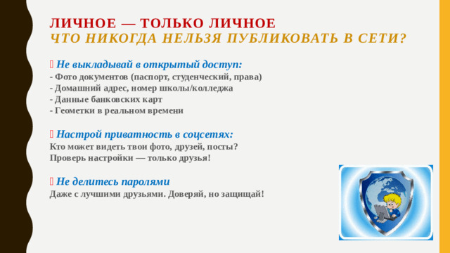 Личное — только личное  Что никогда нельзя публиковать в сети?   🚫  Не выкладывай в открытый доступ:  - Фото документов (паспорт, студенческий, права)  - Домашний адрес, номер школы/колледжа  - Данные банковских карт  - Геометки в реальном времени     🔒  Настрой приватность в соцсетях:  Кто может видеть твои фото, друзей, посты?  Проверь настройки — только друзья!     📵  Не делитесь паролями  Даже с лучшими друзьями. Доверяй, но защищай!