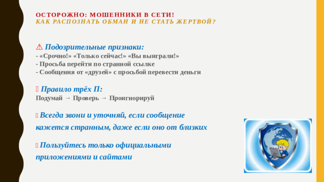 Осторожно: мошенники в сети!  Как распознать обман и не стать жертвой?    ⚠️  Подозрительные признаки:  - «Срочно!» «Только сейчас!» «Вы выиграли!»  - Просьба перейти по странной ссылке  - Сообщения от «друзей» с просьбой перевести деньги     🚦  Правило трёх П:  Подумай → Проверь → Проигнорируй     📞  Всегда звони и уточняй, если сообщение кажется странным, даже если оно от близких     ✅  Пользуйтесь только официальными приложениями и сайтами