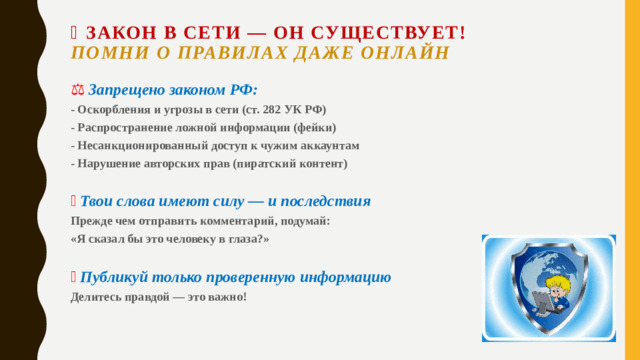 📚 Закон в сети — он существует!  Помни о правилах даже онлайн   ⚖  Запрещено законом РФ: - Оскорбления и угрозы в сети (ст. 282 УК РФ) - Распространение ложной информации (фейки) - Несанкционированный доступ к чужим аккаунтам - Нарушение авторских прав (пиратский контент)   📢  Твои слова имеют силу — и последствия Прежде чем отправить комментарий, подумай: «Я сказал бы это человеку в глаза?»   🔍  Публикуй только проверенную информацию Делитесь правдой — это важно!