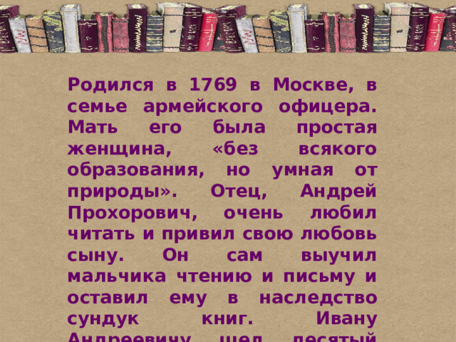 Родился в 1769 в Москве, в семье армейского офицера. Мать его была простая женщина, «без всякого образования, но умная от природы». Отец, Андрей Прохорович, очень любил читать и привил свою любовь сыну. Он сам выучил мальчика чтению и письму и оставил ему в наследство сундук книг. Ивану Андреевичу шел десятый год, когда умер отец. Семья, и без того небогатая, осталась без всяких средств к существованию.