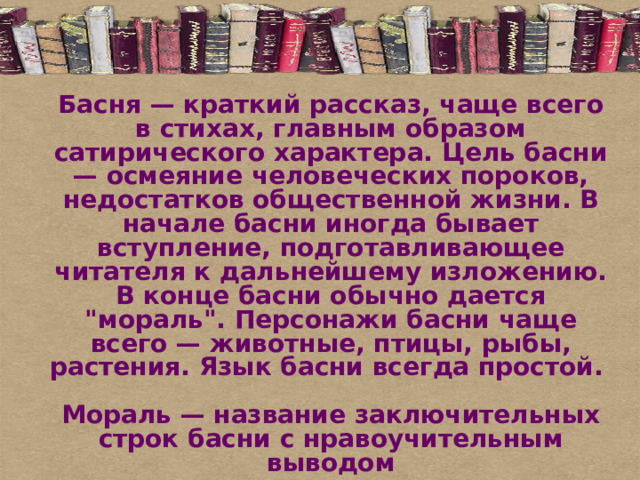Басня — краткий рассказ, чаще всего в стихах, главным образом сатирического характера. Цель басни — осмеяние человеческих пороков, недостатков общественной жизни. В начале басни иногда бывает вступление, подготавливающее читателя к дальнейшему изложению. В конце басни обычно дается 