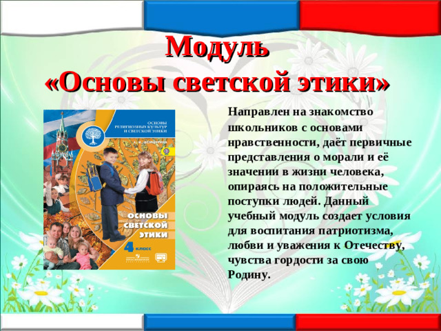 Модуль  «Основы светской этики»  Направлен на знакомство школьников с основами нравственности, даёт первичные представления о морали и её значении в жизни человека, опираясь на положительные поступки людей. Данный учебный модуль создает условия для воспитания патриотизма, любви и уважения к Отечеству, чувства гордости за свою Родину.