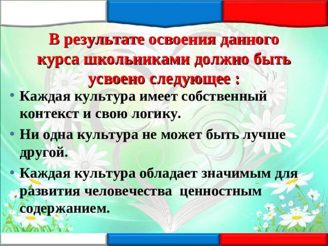 В результате освоения данного курса школьниками должно быть усвоено следующее : Каждая культура имеет собственный контекст и свою логику. Ни одна культура не может быть лучше другой. Каждая культура обладает значимым для развития человечества ценностным содержанием.
