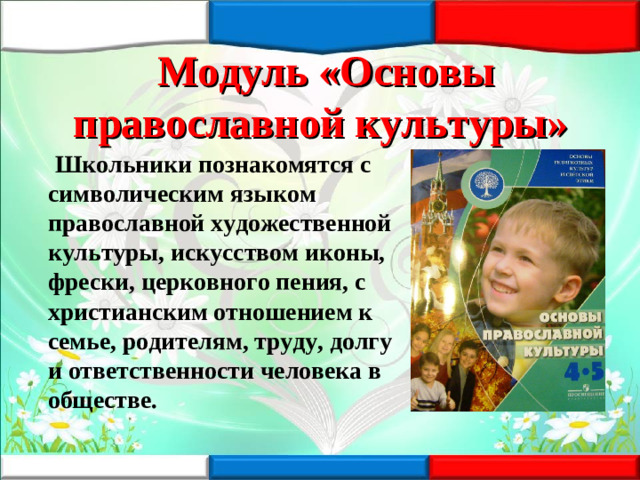 Модуль «Основы православной культуры»  Школьники познакомятся с символическим языком православной художественной культуры, искусством иконы, фрески, церковного пения, с христианским отношением к семье, родителям, труду, долгу и ответственности человека в обществе.