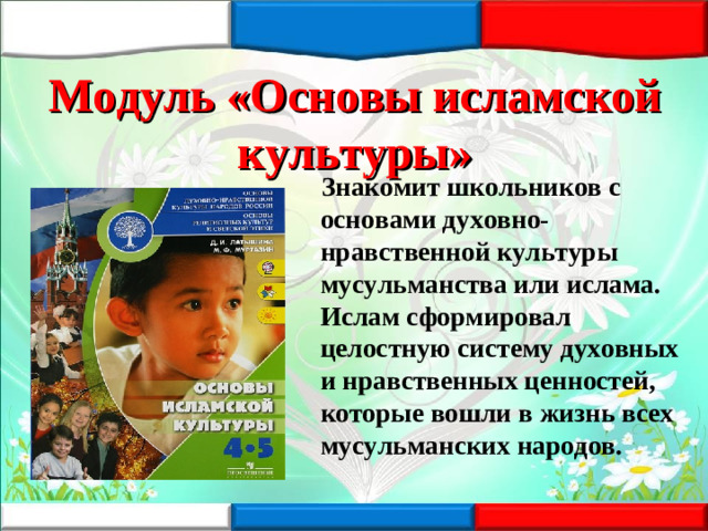Модуль «Основы исламской культуры»  Знакомит школьников с основами духовно-нравственной культуры мусульманства или ислама. Ислам сформировал целостную систему духовных и нравственных ценностей, которые вошли в жизнь всех мусульманских народов.