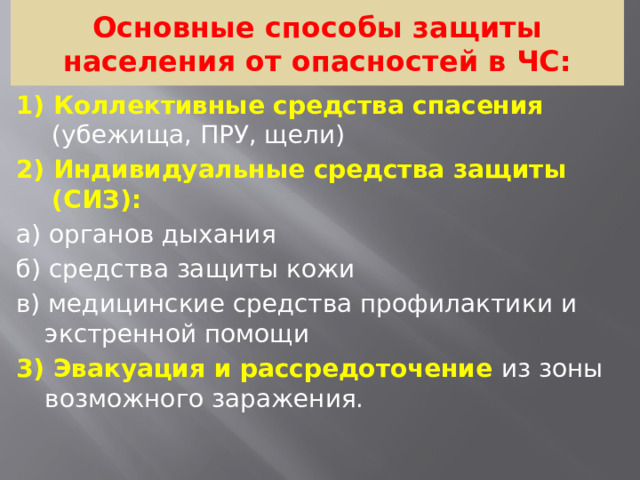 Основные способы защиты населения от опасностей в ЧС: 1) Коллективные средства спасения (убежища, ПРУ, щели)  2) Индивидуальные средства защиты (СИЗ): а) органов дыхания б) средства защиты кожи в) медицинские средства профилактики и экстренной помощи 3) Эвакуация и рассредоточение из зоны возможного заражения.