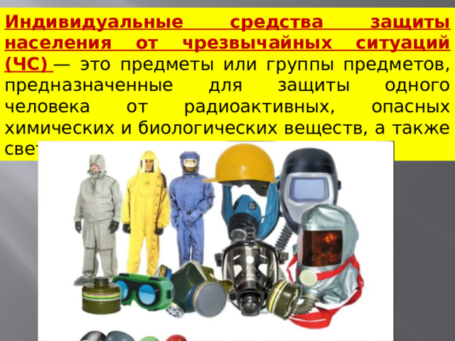 Индивидуальные средства защиты населения от чрезвычайных ситуаций (ЧС)   — это предметы или группы предметов, предназначенные для защиты одного человека от радиоактивных, опасных химических и биологических веществ, а также светового излучения ядерного взрыва.  