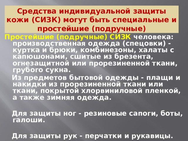 Средства индивидуальной защиты кожи (СИЗК) могут быть специальные и простейшие (подручные) Простейшие (подручные) СИЗК человека: производственная одежда (спецовки) - куртка и брюки, комбинезоны, халаты с капюшонами, сшитые из брезента, огнезащитной или прорезиненной ткани, грубого сукна.  Из предметов бытовой одежды - плащи и накидки из прорезиненной ткани или ткани, покрытой хлорвиниловой пленкой, а также зимняя одежда.   Для защиты ног - резиновые сапоги, боты, галоши.   Для защиты рук - перчатки и рукавицы.