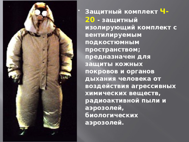 Защитный комплект  Ч-20 - защитный изолирующий комплект с вентилируемым подкостюмным пространством; предназначен для защиты кожных покровов и органов дыхания человека от воздействия агрессивных химических веществ, радиоактивной пыли и аэрозолей, биологических аэрозолей.