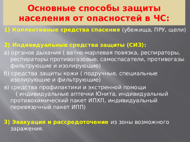 Основные способы защиты населения от опасностей в ЧС: 1) Коллективные средства спасения (убежища, ПРУ, щели)   2) Индивидуальные средства защиты (СИЗ): а) органов дыхания ( ватно-марлевая повязка, респираторы, респираторы противогазовые, самоспасатели, противогазы фильтрующие и изолирующие) б) средства защиты кожи ( подручные, специальные изолирующие и фильтрующие) в) средства профилактики и экстренной помощи ( индивидуальные аптечки Юнита, индивидуальный противохимический пакет ИПХП, индивидуальный перевязочный пакет ИПП) 3) Эвакуация и рассредоточение из зоны возможного заражения.