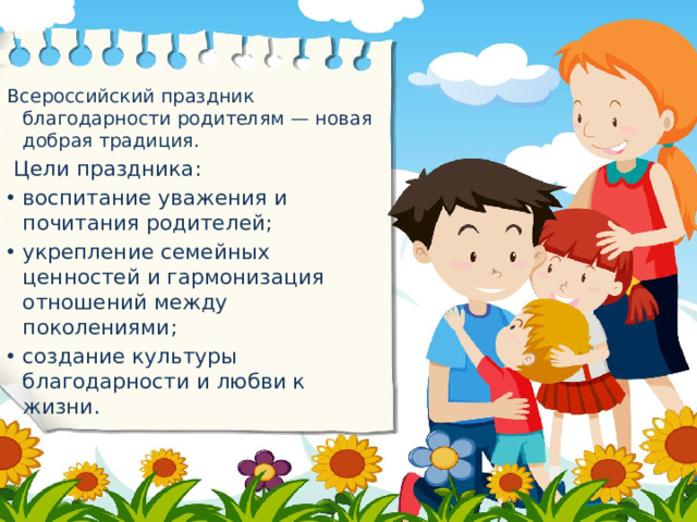 Всероссийский праздник благодарности родителям — новая добрая традиция.  Цели праздника: воспитание уважения и почитания родителей; укрепление семейных ценностей и гармонизация отношений между поколениями; создание культуры благодарности и любви к жизни.