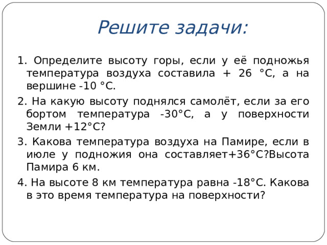 Решите задачи: 1. Определите высоту горы, если у её подножья температура воздуха составила + 26 °C , а на вершине - 10  °C . 2. На какую высоту поднялся самолёт, если за его бортом температура -30° C , а у поверхности Земли +12° C ? 3. Какова температура воздуха на Памире, если в июле у подножия она составляет+36° C ?Высота Памира 6 км. 4. На высоте 8 км температура равна -18° C . Какова в это время температура на поверхности?