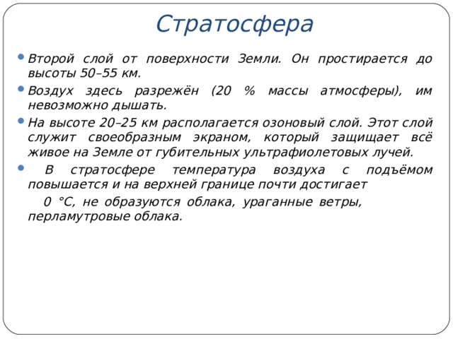 Стратосфера  Второй слой от поверхности Земли. Он простирается до высоты 50–55 км. Воздух здесь разрежён (20 % массы атмосферы), им невозможно дышать. На высоте 20–25 км располагается озоновый слой. Этот слой служит своеобразным экраном, который защищает всё живое на Земле от губительных ультрафиолетовых лучей.  В стратосфере температура воздуха с подъёмом повышается и на верхней границе почти достигает  0 °С, не образуются облака, ураганные ветры, перламутровые облака.