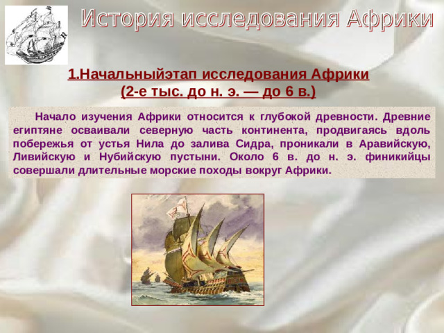 1.Начальныйэтап исследования Африки (2-е тыс. до н. э. — до 6 в.)  Начало изучения Африки относится к глубокой древности. Древние египтяне осваивали северную часть континента, продвигаясь вдоль побережья от устья Нила до залива Сидра, проникали в Аравийскую, Ливийскую и Нубийскую пустыни. Около 6 в. до н. э. финикийцы совершали длительные морские походы вокруг Африки.