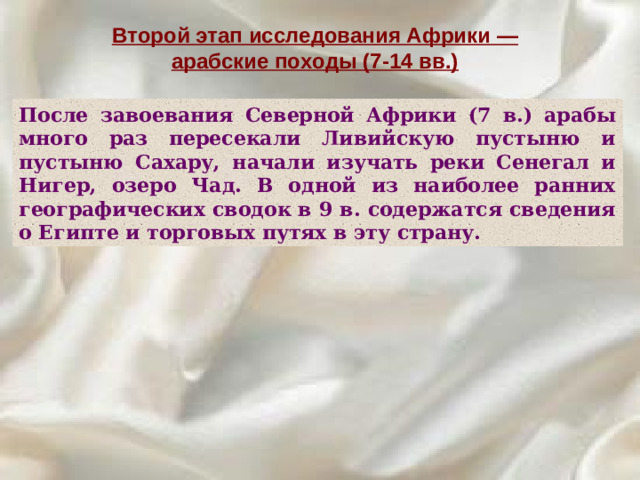 Второй этап исследования Африки — арабские походы (7-14 вв.) После завоевания Северной Африки (7 в.) арабы много раз пересекали Ливийскую пустыню и пустыню Сахару, начали изучать реки Сенегал и Нигер, озеро Чад. В одной из наиболее ранних географических сводок в 9 в. содержатся сведения о Египте и торговых путях в эту страну.