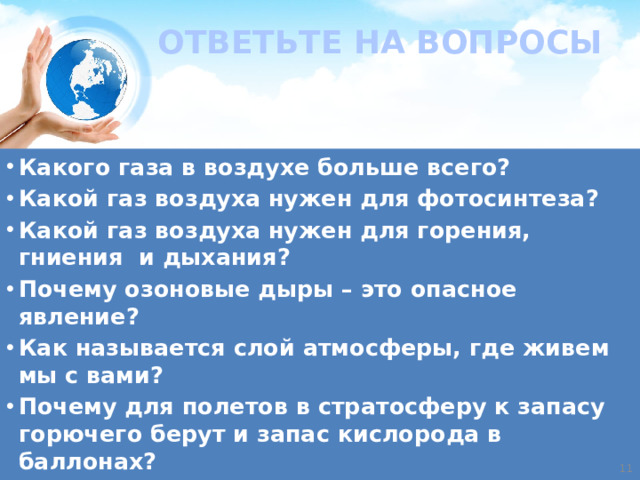ОТВЕТЬТЕ НА ВОПРОСЫ Какого газа в воздухе больше всего? Какой газ воздуха нужен для фотосинтеза? Какой газ воздуха нужен для горения, гниения и дыхания? Почему озоновые дыры – это опасное явление? Как называется слой атмосферы, где живем мы с вами? Почему для полетов в стратосферу к запасу горючего берут и запас кислорода в баллонах?