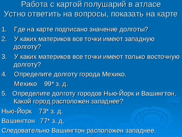 Работа с картой полушарий в атласе Устно ответить на вопросы, показать на карте 1. Где на карте подписано значение долготы? 2. У каких материков все точки имеют западную долготу? 3. У каких материков все точки имеют только восточную долготу? 4. Определите долготу города Мехико.  Мехико 99* з. д. 5. Определите долготу городов Нью-Йорк и Вашингтон. Какой город расположен западнее? Нью-Йорк 73* з. д. Вашингтон 77* з. д. Следовательно Вашингтон расположен западнее.