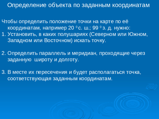 Определение объекта по заданным координатам Чтобы определить положение точки на карте по её координатам, например 20 0 с. ш.; 99 0 з. д. нужно: Установить, в каких полушариях (Северном или Южном, Западном или Восточном) искать точку. Определить параллель и меридиан, проходящие через заданную широту и долготу. 3. В месте их пересечения и будет располагаться точка, соответствующая заданным координатам.