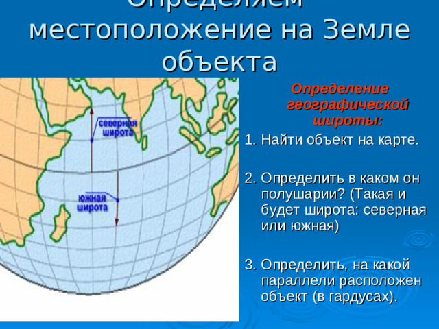 Определяем местоположение на Земле объекта Определение географической широты: 1. Найти объект на карте. 2. Определить в каком он полушарии? (Такая и будет широта: северная или южная) 3. Определить, на какой параллели расположен объект (в гардусах).