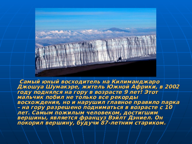Самый юный восходитель на Килиманджаро Джошуа Шумакэре, житель Южной Африки, в 2002 году поднялся на гору в возрасте 9 лет! Этот мальчик побил не только все рекорды восхождения, но и нарушил главное правило парка – на гору разрешено подниматься в возрасте с 10 лет. Самым пожилым человеком, достигшим вершины, является француз Вэйлт Дэниел. Он покорил вершину, будучи 87-летним стариком.