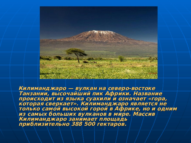 Килиманджаро — вулкан на северо-востоке Танзании, высочайший пик Африки. Название происходит из языка суахили и означает «гора, которая сверкает». Килиманджаро является не только самой высокой горой в Африке, но и одним из самых больших вулканов в мире. Массив Килиманджаро занимает площадь приблизительно 388 500 гектаров.