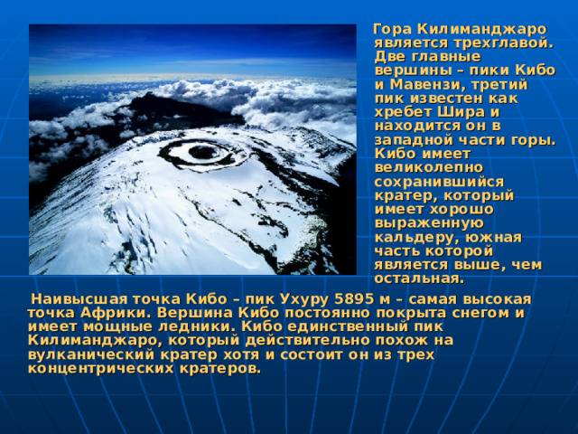 Гора Килиманджаро является трехглавой. Две главные вершины – пики Кибо и Мавензи, третий пик известен как хребет Шира и находится он в западной части горы. Кибо имеет великолепно сохранившийся кратер, который имеет хорошо выраженную кальдеру, южная часть которой является выше, чем остальная.  Наивысшая точка Кибо – пик Ухуру 5895 м – самая высокая точка Африки. Вершина Кибо постоянно покрыта снегом и имеет мощные ледники. Кибо единственный пик Килиманджаро, который действительно похож на вулканический кратер хотя и состоит он из трех концентрических кратеров.